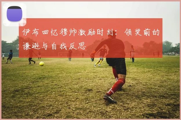 伊布回忆穆帅激励时刻：领奖前的谦逊与自我反思