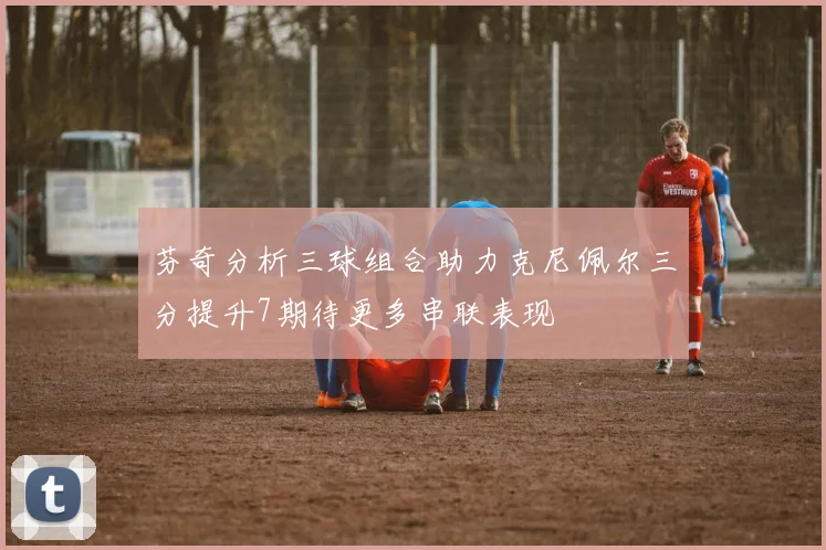 芬奇分析三球组合助力克尼佩尔三分提升7期待更多串联表现