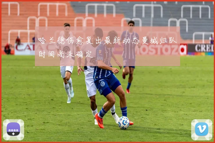 哈兰德伤愈复出最新动态曼城归队时间尚未确定