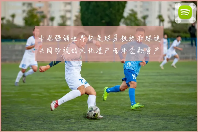 卡恩强调世界杯是球员教练和球迷共同珍视的文化遗产而非金融资产