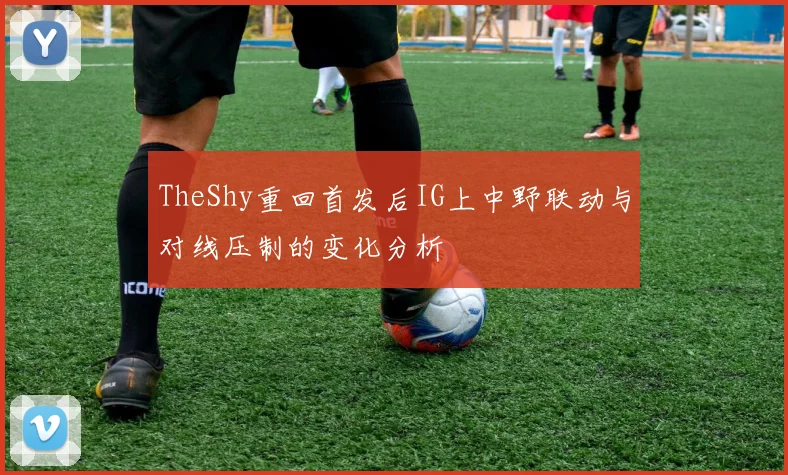 TheShy重回首发后IG上中野联动与对线压制的变化分析