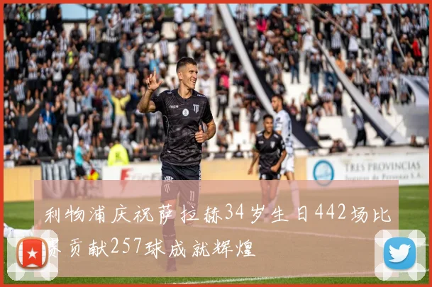 利物浦庆祝萨拉赫34岁生日442场比赛贡献257球成就辉煌