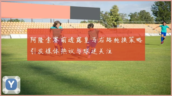 阿隆索赛前透露皇马右路轮换策略引发媒体热议与球迷关注