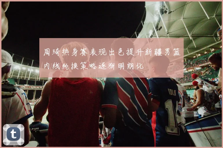 周琦热身赛表现出色提升新疆男篮内线轮换策略逐渐明朗化